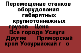 Перемещение станков, оборудования, габаритных крупнотоннажных грузов › Цена ­ 7 000 - Все города Услуги » Другие   . Приморский край,Уссурийский г. о. 